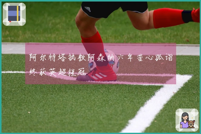 阿尔特塔执教阿森纳六年苦心孤诣终获英超桂冠