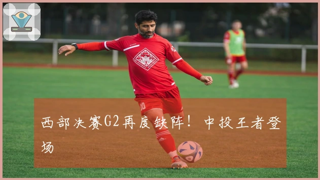 西部决赛G2再度缺阵!中投王者登场